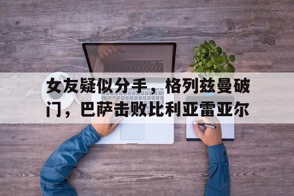 女友疑似分手，格列兹曼破门，巴萨击败比利亚雷亚尔的简单介绍